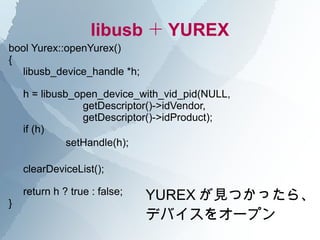 libusb ＋ YUREX
bool Yurex::openYurex()
{
  libusb_device_handle *h;

    h = libusb_open_device_with_vid_pid(NULL,
                getDescriptor()->idVendor,
                getDescriptor()->idProduct);
    if (h)
       　　　 setHandle(h);

    clearDeviceList();


}
    return h ? true : false;   YUREX が見つかったら、
                               デバイスをオープン
 