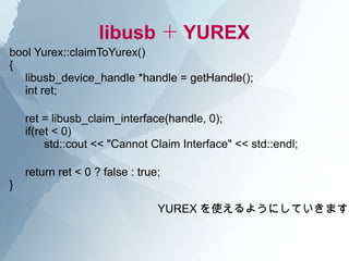 libusb ＋ YUREX
bool Yurex::claimToYurex()
{
  libusb_device_handle *handle = getHandle();
  int ret;

    ret = libusb_claim_interface(handle, 0);
    if(ret < 0)
         std::cout << "Cannot Claim Interface" << std::endl;

    return ret < 0 ? false : true;
}

                                 YUREX を使えるようにしていきます
 