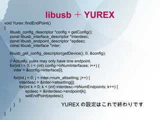 libusb ＋ YUREX
void Yurex::findEndPoint()
{
   libusb_config_descriptor *config = getConfig();
   const libusb_interface_descriptor *interdesc;
   const libusb_endpoint_descriptor *epdesc;
   const libusb_interface *inter;
    libusb_get_config_descriptor(getDevice(), 0, &config);
    // Actually, yulex may only have one endpoint.
    for(int i = 0; i < (int) config->bNumInterfaces; i++) {
       inter = &config->interface[i];
        for(int j = 0; j < inter->num_altsetting; j++) {
            interdesc = &inter->altsetting[j];
            for(int k = 0; k < (int) interdesc->bNumEndpoints; k++) {
                epdesc = &interdesc->endpoint[k];
                setEndPoint(epdesc);
            }
        }                               YUREX の設定はこれで終わりです
    }
}
 