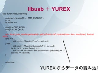 libusb ＋ YUREX
bool Yurex::readDataSync()
{
  unsigned char data[8] = { CMD_PADDING };
  int ret;
  int actual = 0;

    data[0] = CMD_READ;
    data[1] = CMD_EOF;

  ret = libusb_bulk_transfer(getHandle(), getEndPoint()->bEndpointAddress, data, sizeof(data), &actual,
2000);
  if(ret < 0) {
       　　 std::cout << "Reading Error" << std::endl;
  } else {
       　　 std::cout << "Reading Successful!" << std::endl;
          for (int i = 0; i < sizeof(data); i++)
             std::cout << std::hex << std::showbase << (int) data[i] << ":";
          std::cout << std::endl;
  }


    return true;
}

                                          YUREX からデータの読み込み
 