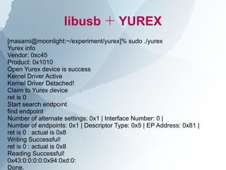 libusb ＋ YUREX
[masami@moonlight:~/experiment/yurex]% sudo ./yurex
Yurex info
Vendor: 0xc45
Product: 0x1010
Open Yurex device is success
Kernel Driver Active
Kernel Driver Detached!
Claim to Yurex device
ret is 0
Start search endpoint
find endpoint
Number of alternate settings: 0x1 | Interface Number: 0 |
Number of endpoints: 0x1 | Descriptor Type: 0x5 | EP Address: 0x81 |
ret is 0 : actual is 0x8
Writing Successful!
ret is 0 : actual is 0x8
Reading Successful!
0x43:0:0:0:0:0x94:0xd:0:
Done.
 