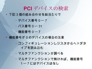 PCI デバイスの検索
●
    下記 3 個の組み合わせを総当たりで
      –   デバイス番号 0 〜 7
      –   バス番号 0 〜 31
      –   機能番号 0 〜 7
●
    機能番号が 0 のデバイスの場合の注意
      –   コンフィギュレーションレジスタからヘッダタ
           イプを読み込む
      –   マルチファンクションか調べる
      –   マルチファンクションで無ければ、機能番号
           1 〜 7 にはデバイスはなし
 