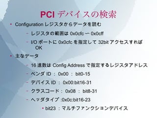 PCI デバイスの検索
●
    Configuration レジスタからデータを読む
       –   レジスタの範囲は 0x0cfc 〜 0x0cff
       –   I/O ポートに 0x0cfc を指定して 32bit アクセスすれば
              OK
●
    主なデータ
       –   16 進数は Config Address で指定するレジスタアドレス
       –   ベンダ ID ： 0x00 ： bit0-15
       –   デバイス ID ： 0x00:bit16-31
       –   クラスコード： 0x08 ： bit8-31
       –   ヘッダタイプ :0x0c:bit16-23
               ●
                   bit23 ：マルチファンクションデバイス
 