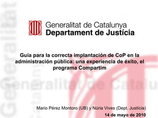 Guía para la correcta implantación de CoP en la administración pública: una experiencia de éxito, el programa Compartim Mario Pérez Montoro (UB) y Núria Vives (Dept. Justícia) 14 de mayo de 2010 