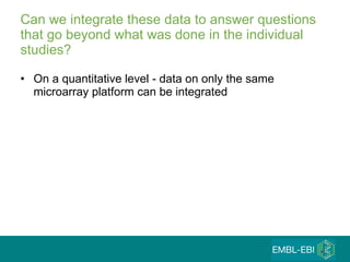 Can we integrate these data to answer questions that go beyond what was done in the individual studies? On a quantitative level - data on only the same microarray platform can be integrated  