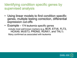 Identifying condition specific genes by supervised analysis Using linear models to find condition specific genes, multiple testing correction, differential expression cut-offs Example -  174 leukemia specific genes  include most well known markers (e.g,  BCR, ETV6, FLT3, HOXA9, MUST3, PRDM2, RUNX1, and TAL1 )  Many confirmed as associated with leukemia 