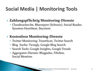    Zahlungspflichtig Monitoring-Dienste
    • Cloudtracker.fm, Bluereport (Schweiz), Social Reader,
      Sysomos Heartbeat, Buzzient.

   Kostenlose Monitoring-Dienste
    •   Twitter Monitoring: TweetScan, Twitter Search
    •   Blog Suche: Twingly, Google Blog Search
    •   Search Tools: Google Insights, Google Trends
    •   Aggregator-Dienste: Blogpulse, Filtrbox,
        Social Mention.


                            New Media Consultancy | kevin.lancashire@swift.ch   06.05.2010   22
 