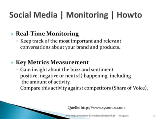    Real-Time Monitoring
    ◦ Keep track of the most important and relevant
      conversations about your brand and products.


   Key Metrics Measurement
    ◦ Gain insight about the buzz and sentiment
      positive, negative or neutral) happening, including
      the amount of activity.
      Compare this activity against competitors (Share of Voice).


                           Quelle: http://www.sysomos.com
                          New Media Consultancy | kevin.lancashire@swift.ch   06.05.2010   23
 