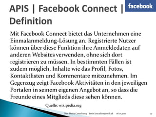 Mit Facebook Connect bietet das Unternehmen eine
Einmalanmeldung-Lösung an. Registrierte Nutzer
können über diese Funktion ihre Anmeldedaten auf
anderen Websites verwenden, ohne sich dort
registrieren zu müssen. In bestimmten Fällen ist
zudem möglich, Inhalte wie das Profil, Fotos,
Kontaktlisten und Kommentare mitzunehmen. Im
Gegenzug zeigt Facebook Aktivitäten in den jeweiligen
Portalen in seinem eigenen Angebot an, so dass die
Freunde eines Mitglieds diese sehen können.
             Quelle: wikipedia.org
                       New Media Consultancy | kevin.lancashire@swift.ch   06.05.2010   37
 