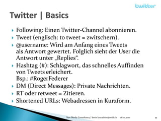    Following: Einen Twitter-Channel abonnieren.
   Tweet (englisch: to tweet = zwitschern).
   @username: Wird am Anfang eines Tweets
    als Antwort gewertet. Folglich sieht der User die
    Antwort unter „Replies“.
   Hashtag (#): Schlagwort, das schnelles Auffinden
    von Tweets erleichert.
    Bsp.: #RogerFederer
   DM (Direct Messages): Private Nachrichten.
   RT oder retweet = Zitieren.
   Shortened URLs: Webadressen in Kurzform.

                       New Media Consultancy | kevin.lancashire@swift.ch   06.05.2010   54
 
