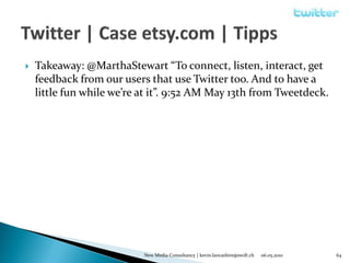    Takeaway: @MarthaStewart “To connect, listen, interact, get
    feedback from our users that use Twitter too. And to have a
    little fun while we’re at it”. 9:52 AM May 13th from Tweetdeck.




                           New Media Consultancy | kevin.lancashire@swift.ch   06.05.2010   64
 