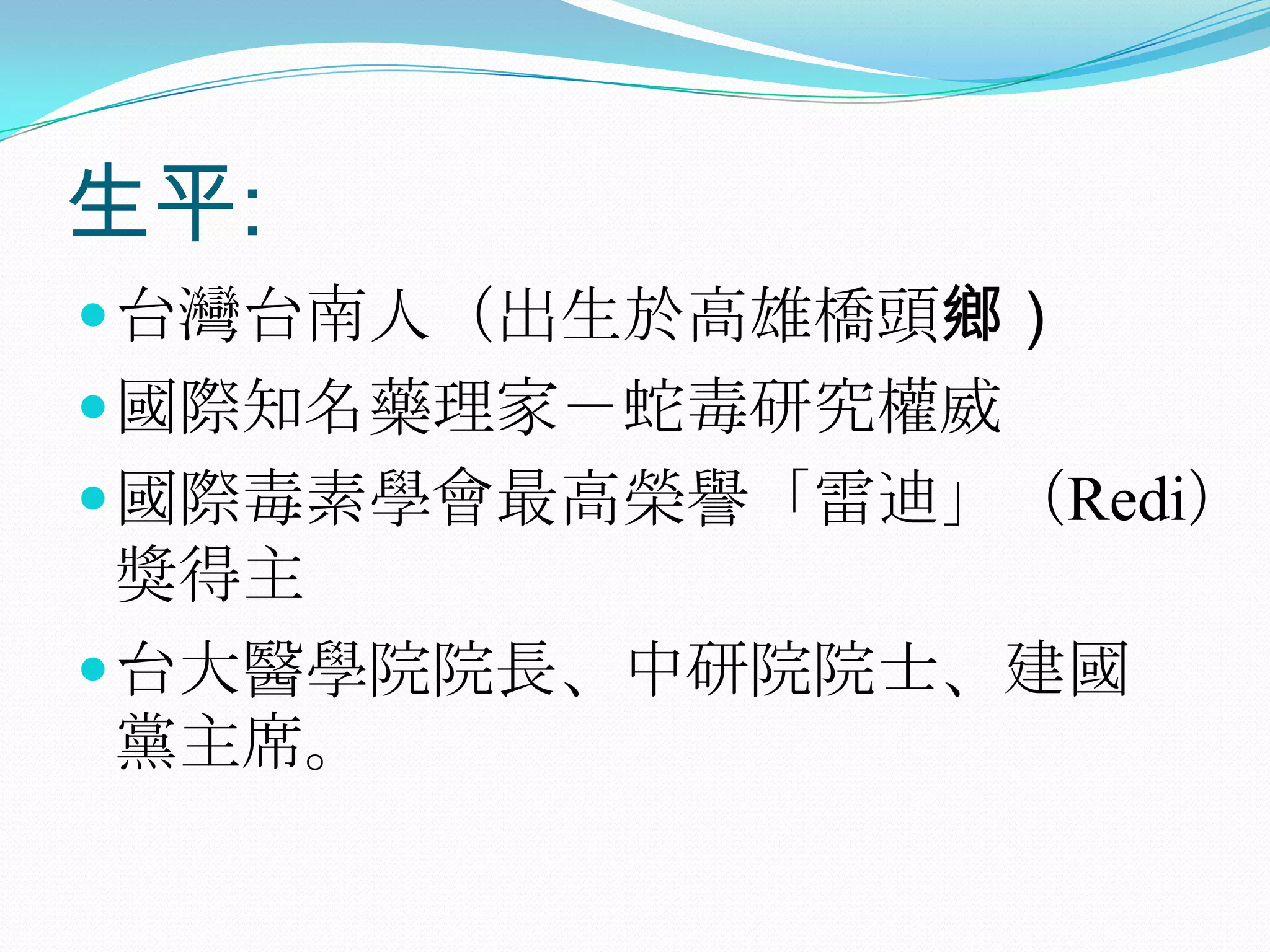 生平:台灣台南人（出生於高雄橋頭鄉）國際知名藥理家－蛇毒研究權威國際毒素學會最高榮譽「雷迪」（Redi）獎得主台大醫學院院長、中研院院士、建國黨主席。