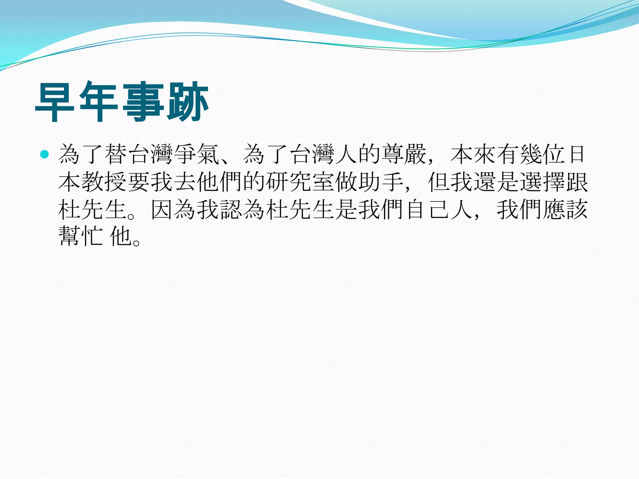 早年事跡為了替台灣爭氣、為了台灣人的尊嚴，本來有幾位日本教授要我去他們的研究室做助手，但我還是選擇跟杜先生。因為我認為杜先生是我們自己人，我們應該幫忙 他。