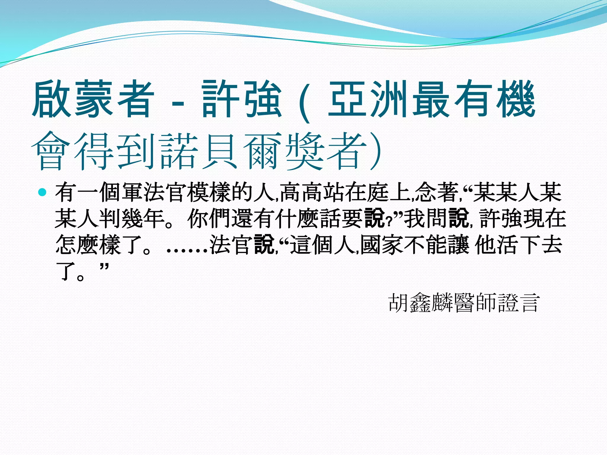 啟蒙者－許強（亞洲最有機會得到諾貝爾獎者）有一個軍法官模樣的人﹐高高站在庭上﹐念著﹐“某某人某某人判幾年。你們還有什麼話要說﹖”我問說﹐ 許強現在怎麼樣了。……法官說﹐“這個人﹐國家不能讓 他活下去了。”　　　　　　　　　　　　　　　　胡鑫麟醫師證言