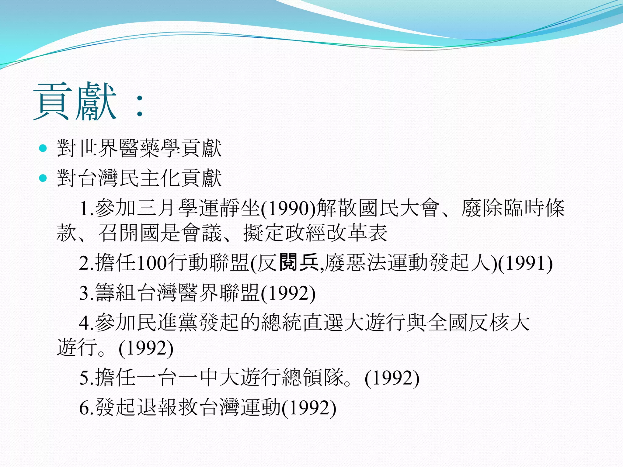 貢獻：對世界醫藥學貢獻對台灣民主化貢獻　　1.參加三月學運靜坐(1990)解散國民大會、廢除臨時條 款、召開國是會議、擬定政經改革表2.擔任100行動聯盟(反閱兵,廢惡法運動發起人)(1991)3.籌組台灣醫界聯盟(1992)4.參加民進黨發起的總統直選大遊行與全國反核大　　遊行。(1992)　　5.擔任一台一中大遊行總領隊。(1992)　　6.發起退報救台灣運動(1992)