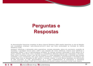 Perguntas e
                                 Respostas

As demonstrações financeiras completas do Banco Indusval Multistock (BIM) estarão disponíveis no site de Relações
com Investidores (endereço: www.indusval.com.br/ri) assim que forem protocoladas na Comissão de Valores
Mobiliários (CVM).
Quaisquer referências e declarações sobre expectativas, sinergias planejadas, planos de crescimento, projeções de
resultados e estratégias futuras sobre o BIM e suas coligadas são meras referências. Embora essas referências e
declarações reflitam o que os administradores acreditam, as mesmas envolvem imprecisões e riscos difíceis de se
prever, podendo, desta forma, haver resultados ou conseqüências diferentes daqueles aqui antecipados e discutidos.
Esses riscos e incertezas incluem, mas não são limitados a, a nossa habilidade de perceber a dimensão das sinergias
projetadas e seus cronogramas, bem como aspectos econômicos, competitivos, governamentais e tecnológicos que
possam afetar tanto as operações do BIM, quanto o mercado, produto, e outros fatores detalhados nos documentos
do BIM arquivados na CVM. Recomendamos ler e avaliar cuidadosamente as expectativas e estimativas
eventualmente aqui contidas. O BIM não se responsabiliza por atualizar qualquer estimativa contida neste relatório.

                                                                                                                      22
 