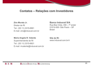 Contatos – Relações com Investidores


Ziro Murata Jr.                    Banco Indusval S/A
Diretor de RI                      Rua Boa Vista, 356 – 7º andar
Tel.: (55 11) 3315-6961            01014-000- São Paulo – SP
                                   Brasil
E-mail: ziro@indusval.com.br


Maria Angela R. Valente            Site de RI:
Superintendente de RI              www.indusval.com.br/ri
Tel.: (55 11) 3315-6821
E-mail: mvalente@indusval.com.br




                                                                   23
 