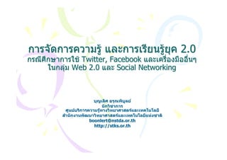 การจัดการความรู และการเรียนรูยค 2.0
                                ุ
กรณีศึกษาการใช Twitter, Facebook และเครื่องมืออื่นๆ
      ในกลุม Web 2.0 และ Social Networking



                          บุญเลิศ อรุณพิบูลย
                               นักวิชาการ
            ศูนยบริการความรูทางวิทยาศาสตรและเทคโนโลยี
          สํานักงานพัฒนาวิทยาศาสตรและเทคโนโลยีแหงชาติ
                        boonlert@nstda.or.th
                          http://stks.or.th
 