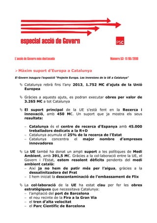 L’acció de Govern més destacada                                        Número 53- 11/05/2010


  Màxim suport d’Europa a Catalunya
El Govern inaugura l’exposició “Projecte Europa. Les inversions de la UE a Catalunya”

       Catalunya rebrà fins l’any 2013, 1.752 M€ d’ajuts de la Unió
       Europea

       Gràcies a aquests ajuts, es podran executar obres per valor de
       3.265 M€ a tot Catalunya

       El suport principal de la UE s’està fent en la Recerca i
       innovació, amb 450 M€. Un suport que ja mostra els seus
       resultats:

       − Catalunya és el centre de recerca d’Espanya amb 45.000
         treballadors dedicats a la R+D
       − Catalunya acumula el 25% de la recerca de l’Estat
       − Catalunya   concentra   el  major    nombre     d’empreses
         innovadores

       La UE també ha donat un ampli suport a les polítiques de Medi
       Ambient, amb 391,5 M€. Gràcies a la col·laboració entre la UE, el
       Govern i l’Estat, estem resolent dèficits pendents del medi
       ambient català:
       − Així ja no hem de patir més per l’aigua, gràcies a la
         dessalinitzadora del Prat
       − I hem iniciat la descontaminació de l’embassament de Flix

       La col·laboració de la UE ha estat clau per fer les obres
       estratègiques que necessitava Catalunya:
       − l’ampliació del port de Barcelona
       − el nou recinte de la Fira a la Gran Via
       − el tren d’alta velocitat
       − el Parc Científic de Barcelona
 