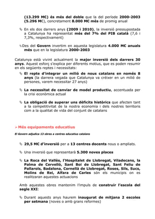 (13.299 M€) és més del doble que la del període 2000-2003
      (5.296 M€), concretament 8.000 M€ més de promig anual

      En els dos darrers anys (2009 i 2010), la inversió pressupostada
      a Catalunya ha representat més del 7% del PIB català (7,6 i
      7,3%, respectivament)

     Des del Govern invertim en aquesta legislatura 4.000 M€ anuals
      més que en la legislatura 2000-2003

Catalunya està vivint actualment la major inversió dels darrers 30
anys. Aquest esforç s’explica per diferents motius, que es poden resumir
en els següents reptes i necessitats:
      El repte d’integrar un milió de nous catalans en només 8
      anys (la darrera vegada que Catalunya va créixer en un milió de
      persones, varem necessitar 27 anys)

      La necessitat de canviar de model productiu, accentuada per
      la crisi econòmica actual

      La obligació de superar uns dèficits històrics que afecten tant
      a la competitivitat de la nostra economia i dels nostres territoris
      com a la qualitat de vida del conjunt de catalans



  Més equipaments educatius
El Govern adjudica 13 obres a centres educatius catalans


      29,5 M€ d’inversió per a 13 centres docents nous o ampliats.

      Una inversió que representarà 5.300 noves places

      La Roca del Vallès, l’Hospitalet de Llobregat, Viladecans, la
      Palma de Cervelló, Sant Boi de Llobregat, Sant Feliu de
      Pallarols, Badalona, Cornellà de Llobregat, Roses, Sils, Sucs,
      Molins de Rei, Alfara de Carles són els municipis on es
      realitzaran aquestes actuacions

   Amb aquestes obres mantenim l’impuls de construir l’escola del
   segle XXI:

      Durant aquests anys haurem inaugurat de mitjana 2 escoles
      per setmana (noves o amb grans reformes)
 