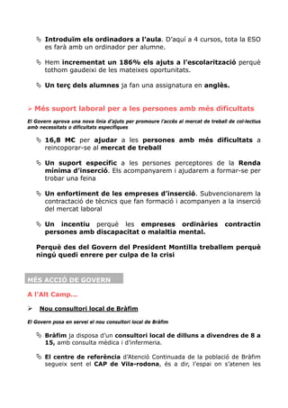 Introduïm els ordinadors a l’aula. D’aquí a 4 cursos, tota la ESO
       es farà amb un ordinador per alumne.

       Hem incrementat un 186% els ajuts a l’escolarització perquè
       tothom gaudeixi de les mateixes oportunitats.

       Un terç dels alumnes ja fan una assignatura en anglès.


  Més suport laboral per a les persones amb més dificultats
El Govern aprova una nova línia d’ajuts per promoure l’accés al mercat de treball de col·lectius
amb necessitats o dificultats específiques

       16,8 M€ per ajudar a les persones amb més dificultats a
       reincoporar-se al mercat de treball

       Un suport específic a les persones perceptores de la Renda
       mínima d’inserció. Els acompanyarem i ajudarem a formar-se per
       trobar una feina

       Un enfortiment de les empreses d’inserció. Subvencionarem la
       contractació de tècnics que fan formació i acompanyen a la inserció
       del mercat laboral

       Un incentiu perquè les empreses ordinàries                                contractin
       persones amb discapacitat o malaltia mental.

   Perquè des del Govern del President Montilla treballem perquè
   ningú quedi enrere per culpa de la crisi



MÉS ACCIÓ DE GOVERN

A l’Alt Camp...

    Nou consultori local de Bràfim

El Govern posa en servei el nou consultori local de Bràfim

       Bràfim ja disposa d’un consultori local de dilluns a divendres de 8 a
       15, amb consulta mèdica i d’infermeria.

       El centre de referència d’Atenció Continuada de la població de Bràfim
       segueix sent el CAP de Vila-rodona, és a dir, l’espai on s’atenen les
 