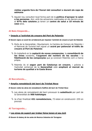 visites urgents fora de l’horari del consultori o durant els caps de
       setmana

       Aquest nou consultori local forma part de la política d’apropar la salut
       a les persones. Així, amb les actuacions realitzades en els darrers anys,
       el 97% dels catalans ja tenen un centre de salut a 10 minuts de
       casa seva.


Al Baix Empordà...

  Impuls a l’activitat de creuers del Port de Palamós

El Govern signa un acord de col·laboració per impulsar l'activitat de creuers al port de Palamós

       Ports de la Generalitat, l’Ajuntament, la Cambra de Comerç de Palamós i
       el Patronat de Turisme han signat un acord per potenciar el tràfic de
       creuers al Port de Palamós

       Es treballarà en la captació de noves companyies, la consolidació de
       les línies existents, l’augment del nombre de les escales i la
       fidelització de les companyies que ja coneixen Palamós com a marca
       pròpia.

       Palamós és el segon port de Catalunya en creuers, i gràcies a
       l’activitat comercial de la Generalitat està ampliant el mercat de
       turisme de qualitat a la Costa Brava




Al Barcelonès...

  Amplia remodelació del barri de Trinitat Nova

El Govern visita les obres de remodelació d’edificis del barri de Trinitat Nova

       Les obres de remodelació del barri preveuen la substitució per part de
       la Generalitat de 900 habitatges

       Ja s’han finalitzat 431 remodelacions, 73 estan en construcció i 255 en
       previsió


Al Tarragonès...

  Les eines de suport per trobar feina tenen el seu èxit

El Govern fa balanç de les aules de Recerca Intensiva de Tarragona
 