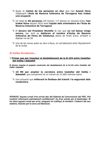 Quasi la meitat de les persones en atur que han buscat feina
      mitjançant l'Aula de Recerca Intensiva de Tarragona han trobat
      una ocupació

      Un total de 66 persones (39 homes i 27 dones) en situació d’atur han
      trobat feina aquest 2010 amb l’ajuda dels orientadors de l’Aula de
      Recerca Intensiva de Tarragona

      El Govern del President Montilla té clar que no vol deixar ningú
      enrere, per això es doblaran el nombre d’Aules de Recerca
      Intensiva de Feina de Catalunya abans de finals d’any, arribant a
      diposar-ne de 20

      Una de les noves aules se situï a Reus, en col·laboració amb l’Ajuntament
      de la ciutat


Al Vallès Occidental...

  Primer pas per impulsar el desdoblament de la B-154 entre Castellar
   del Vallès i Sabadell

El Govern impulsa el projecte constructiu del desdoblament de la B-124 entre Castellar del
Vallès i Sabadell

      10 M€ per ampliar la carretera entre Castellar del Vallès i
      Sabadell, que actualment té un trànsit de 31.000 vehicles diaris.

      Una actuació que millorarà la fluïdesa del trànsit i la seguretat dels
      conductors.




ATENCIÓ: Aquest e-mail s'ha enviat des del Gabinet de Comunicació del PSC. Pot
contenir informació estrictament confidencial i és d'ús només per al destinatari. Si
ha rebut aquest e-mail per error, preguem ho notifiqui al remitent i l'esborri del seu
sistema. Gràcies per la seva col·laboració.
 
