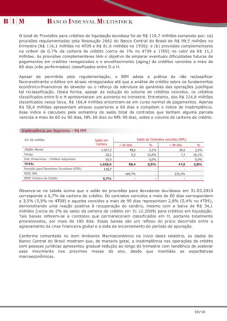O total de Provisões para créditos de liquidação duvidosa foi de R$ 110,7 milhões composto por: (a)
provisões regulamentadas pela Resolução 2682 do Banco Central do Brasil de R$ 99,5 milhões no
trimestre (R$ 116,1 milhões no 4T09 e R$ 81,6 milhões no 1T09); e (b) provisões complementares
na ordem de 0,7% da carteira de crédito (cerca de 1% no 4T09 e 1T09) no valor de R$ 11,2
milhões. As provisões complementares têm o objetivo de amparar eventuais dificuldades futuras de
pagamentos em créditos renegociados e o envelhecimento (aging) de créditos vencidos a mais de
60 dias (não performados) classificados entre D e H.

Apesar de permitido pela regulamentação, o BIM adota a prática de não reclassificar
favoravelmente créditos em atraso renegociados até que a análise de crédito sobre os fundamentos
econômico-financeiros do devedor ou o reforço da estrutura de garantias das operações justifique
tal reclassificação. Desta forma, apesar da redução do volume de créditos vencidos, os créditos
classificados entre D e H apresentaram um aumento no trimestre. Entretanto, dos R$ 224,8 milhões
classificados nessa faixa, R$ 166,4 milhões encontram-se em curso normal de pagamentos. Apenas
R$ 58,4 milhões apresentam atrasos superiores a 60 dias e compõem o índice de inadimplência.
Esse índice é calculado pela somatória do saldo total de contratos que tenham alguma parcela
vencida a mais de 60 ou 90 dias, NPL 60 dias ou NPL 90 dias, sobre o volume da carteira de crédito.


 Inadimplência por Segmento – R$ MM

  Em R$ milhões                             Saldo em                        Saldo de Contratos vencidos (NPL)
                                             Carteira       > 60 dias               %            > 90 dias        %
  Middle Market                                 1.557,5            49,1             3,2%                39,6     2,5%
  Varejo                                           28,2             9,2           32,8%                  7,4     26,1%
  Inst. Financeiras - Créditos Adquiridos          69,9                 -           0,0%                     -   0,0%
  TOTAL                                        1.655,6            58,4             3,5%                47,0      2,8%
  Provisão para Devedores Duvidosos (PDD)         110,7                 -               -                    -        -
  PDD/ NPL                                              -       189,7%                  -            235,5%           -
  PDD/ Carteira de Crédito                       6,7%                   -               -                    -        -



Observa-se na tabela acima que o saldo de provisões para devedores duvidosos em 31.03.2010
corresponde a 6,7% da carteira de crédito. Os contratos vencidos a mais de 60 dias correspondem
a 3,5% (5,9% no 4T09) e aqueles vencidos a mais de 90 dias representam 2,8% (5,4% no 4T09),
demonstrando uma reação positiva à recuperação do cenário, mesmo com a baixa de R$ 34,1
milhões (cerca de 2% do saldo da carteira de crédito em 31.12.2009) para créditos em liquidação.
Tais baixas referem-se a contratos que permaneceram classificados em H, portanto totalmente
provisionados, por mais de 180 dias. Essas baixas são um reflexo do prazo decorrido entre o
agravamento da crise financeira global e a data de encerramento do período de apuração.

Conforme comentado no item Ambiente Macroeconômico no início deste relatório, os dados do
Banco Central do Brasil mostram que, de maneira geral, a inadimplência nas operações de crédito
com pessoas jurídicas apresentou gradual redução ao longo do trimestre com tendência de acelerar
esse movimento nos próximos meses do ano, desde que mantidas as expectativas
macroeconômicas.




                                                                                                                 10/18
 