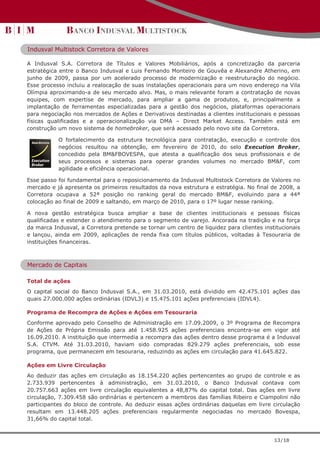 Indusval Multistock Corretora de Valores

A Indusval S.A. Corretora de Títulos e Valores Mobiliários, após a concretização da parceria
estratégica entre o Banco Indusval e Luis Fernando Monteiro de Gouvêa e Alexandre Atherino, em
junho de 2009, passa por um acelerado processo de modernização e reestruturação do negócio.
Esse processo incluiu a realocação de suas instalações operacionais para um novo endereço na Vila
Olímpia aproximando-a de seu mercado alvo. Mas, o mais relevante foram a contratação de novas
equipes, com expertise de mercado, para ampliar a gama de produtos, e, principalmente a
implantação de ferramentas especializadas para a gestão dos negócios, plataformas operacionais
para negociação nos mercados de Ações e Derivativos destinadas a clientes institucionais e pessoas
físicas qualificadas e a operacionalização via DMA – Direct Market Access. Também está em
construção um novo sistema de homebroker, que será acessado pelo novo site da Corretora.

           O fortalecimento da estrutura tecnológica para contratação, execução e controle dos
           negócios resultou na obtenção, em fevereiro de 2010, do selo Execution Broker,
           concedido pela BM&FBOVESPA, que atesta a qualificação dos seus profissionais e de
           seus processos e sistemas para operar grandes volumes no mercado BM&F, com
           agilidade e eficiência operacional.

Esse passo foi fundamental para o reposicionamento da Indusval Multistock Corretora de Valores no
mercado e já apresenta os primeiros resultados da nova estrutura e estratégia. No final de 2008, a
Corretora ocupava a 52ª posição no ranking geral do mercado BM&F, evoluindo para a 44ª
colocação ao final de 2009 e saltando, em março de 2010, para o 17º lugar nesse ranking.

A nova gestão estratégica busca ampliar a base de clientes institucionais e pessoas físicas
qualificadas e estender o atendimento para o segmento de varejo. Ancorada na tradição e na força
da marca Indusval, a Corretora pretende se tornar um centro de liquidez para clientes institucionais
e lançou, ainda em 2009, aplicações de renda fixa com títulos públicos, voltadas à Tesouraria de
instituições financeiras.



Mercado de Capitais

Total de ações
O capital social do Banco Indusval S.A., em 31.03.2010, está dividido em 42.475.101 ações das
quais 27.000.000 ações ordinárias (IDVL3) e 15.475.101 ações preferenciais (IDVL4).

Programa de Recompra de Ações e Ações em Tesouraria
Conforme aprovado pelo Conselho de Administração em 17.09.2009, o 3º Programa de Recompra
de Ações de Própria Emissão para até 1.458.925 ações preferenciais encontra-se em vigor até
16.09.2010. A instituição que intermedia a recompra das ações dentro desse programa é a Indusval
S.A. CTVM. Até 31.03.2010, haviam sido compradas 829.279 ações preferenciais, sob esse
programa, que permanecem em tesouraria, reduzindo as ações em circulação para 41.645.822.

Ações em Livre Circulação
Ao deduzir das ações em circulação as 18.154.220 ações pertencentes ao grupo de controle e as
2.733.939 pertencentes à administração, em 31.03.2010, o Banco Indusval contava com
20.757.663 ações em livre circulação equivalentes a 48,87% do capital total. Das ações em livre
circulação, 7.309.458 são ordinárias e pertencem a membros das famílias Ribeiro e Ciampolini não
participantes do bloco de controle. Ao deduzir essas ações ordinárias daquelas em livre circulação
resultam em 13.448.205 ações preferenciais regularmente negociadas no mercado Bovespa,
31,66% do capital total.


                                                                                          13/18
 