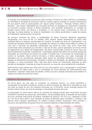 Comentários da Administração

A evolução dos fundamentos econômicos neste primeiro trimestre de 2010 confirma a consistência
da retomada da atividade da economia interna e sinaliza alguma evolução no cenário internacional
em que pesem ainda as preocupações com alguns países europeus - Portugal, Irlanda, Grécia e
Espanha - que trazem volatilidade aos mercados tornando as projeções de crescimento moderado
na economia mundial incertas. O Brasil apresentou uma evolução significativa na variação do
Produto Interno Bruto nos últimos 2 trimestres; e, nos últimos anos, incrementos no nível de
emprego, na massa salarial, na renda do trabalhador e no crédito aumentaram o poder de compra
do trabalhador impulsionando a economia.

No primeiro trimestre de 2010, a rentabilidade do Banco Indusval Multistock apresentou
recuperação, com lucro de R$ 7,3 milhões, 66% superior àquele apresentado no 4T09. Esse
resultado deriva da gradual recomposição de receitas, da queda nas taxas de inadimplência e do
controle de despesas administrativas. A qualidade da carteira de crédito ainda reflete os efeitos da
crise com o aumento de operações classificadas nas faixas de maior risco (D-H). Essa faixa
compreende tanto operações que vencidas a mais de 60 dias, quanto operações com fluxo normal
de pagamentos que, depois de renegociadas, não foram reconduzidas a faixas de menor risco, por
seus fundamentos ainda não o justificarem. A estratégia adotada pelo BIM é de aumento gradual da
velocidade de crescimento da carteira de crédito à medida que o movimento de recuperação do
cenário se consolida. Neste primeiro trimestre, o Banco apresentou uma maior originação de
operações que foi parcialmente dissipada pelas baixas de operações liquidadas no período ou
aquelas, já totalmente provisionadas, baixadas a créditos em liquidação. As captações mantêm boa
evolução e o caixa permanece forte, seja para fazer frente ao crescimento esperado ou para
atender às obrigações vincendas ao longo do exercício, em caso de novos episódios de turbulência.

Reafirmamos nossa certeza que 2010 será um ano mais positivo com a recuperação e crescimento
das empresas de médio porte e com a contratação de novos gerentes de relacionamento para
diversificar e expandir nossa base de clientes. Temos recursos e capital suficientes para acelerar os
negócios ao longo dos próximos meses.


Ambiente Macroeconômico

De forma geral, em que pese as incertezas no ambiente externo, no campo doméstico a
recuperação de atividade econômica iniciada no último trimestre de 2009 deve consolidar-se cada
vez mais ao longo do ano. No trimestre encerrado em 31.03.2010, houve evolução positiva do
Produto Interno Bruto, do nível de emprego e manutenção de taxas de juros.

A preocupação no front interno deriva do aumento da inflação trazida pelo crescimento da base
monetária e aumento de preços das commodities. Tal preocupação gerou a elevação da taxa básica
de juros, principal instrumento de política monetária do governo, em 0.75 p.p., passando a 9,5%
a.a. em 28 de abril último. Essa elevação já estava precificada pelos mercados e, portanto, não
deverá trazer impactos significativos no crédito à pessoa jurídica. Entretanto, deve controlar o
consumo, principalmente da pessoa física em produtos elásticos à disponibilidade de crédito.

                                                    1T10     4T09     1T09      1T10/ 4T09      1T10/ 1T09
  Variação do PIB (IBGE- T/T anterior)               *2,5%    2,04%    -0,91%       0,46 p.p.       2,95 p.p.
  Inflação (IPCA)                                    2,06%    1,06%    1,23%        1,00 p.p.       0,17 p.p.
  Variação Cambial (US$/ R$)                         2,29%   -2,10%    -0,93%       4,39 p.p.      -1,17 p.p.
  Variação Taxa Básica Juros (Selic)                 2,06%    2,09%    2,95%        0,03 p.p.       -0,86 p.p.
  Inadimplência Pessoa Física (BACEN)                *7,0%     7,8%     8,4%        -0,8 p.p.         0,6 p.p.
  Inadimplência Pessoa Jurídica (BACEN)              *3,6%     3,8%     2,6%        -0,2 p.p.         1,2 p.p.
  (*) estimativa ou números preliminares do BACEN




                                                                                                        3/18
 