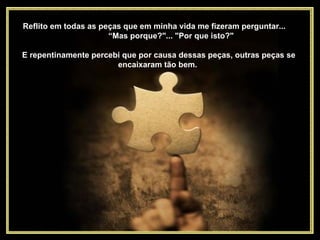 Reflito em todas as peças que em minha vida me fizeram perguntar...  “Mas porque?"... "Por que isto?"  E repentinamente percebi que por causa dessas peças, outras peças se encaixaram tão bem.  