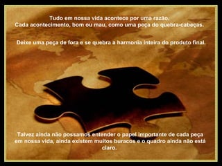 Tudo em nossa vida acontece por uma razão.  Cada acontecimento, bom ou mau, como uma peça do quebra-cabeças.  Talvez ainda não possamos entender o papel importante de cada peça em nossa vida, ainda existem muitos buracos e o quadro ainda não está claro.  Deixe uma peça de fora e se quebra a harmonia inteira do produto final.  