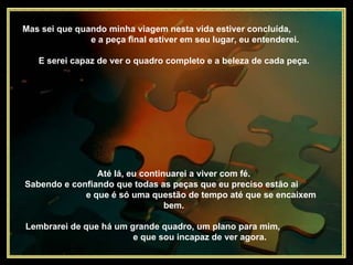 Até lá, eu continuarei a viver com fé.  Sabendo e confiando que todas as peças que eu preciso estão ai  e que é só uma questão de tempo até que se encaixem bem.  Mas sei que quando minha viagem nesta vida estiver concluída,  e a peça final estiver em seu lugar, eu entenderei.  E serei capaz de ver o quadro completo e a beleza de cada peça.  Lembrarei de que há um grande quadro, um plano para mim,  e que sou incapaz de ver agora.  