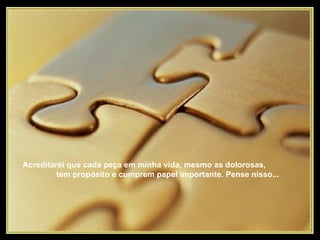 Acreditarei que cada peça em minha vida, mesmo as dolorosas,  tem propósito e cumprem papel importante. Pense nisso...  
