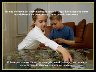 Eu não montava um quebra cabeças desde criança. É interessante como nós deixamos de fazer certas coisas quando crescemos: Coisas que nos trouxeram tanta alegria quando criança, nós paramos de fazer quando alcançamos uma certa idade.  