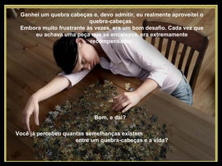 Ganhei um quebra cabeças e, devo admitir, eu realmente aproveitei o quebra-cabeças.  Embora muito frustrante às vezes, era um bom desafio. Cada vez que eu achava uma peça que se encaixava, era extremamente recompensador. Bom, e daí? Você já percebeu quantas semelhanças existem  entre um quebra-cabeças e a vida?  