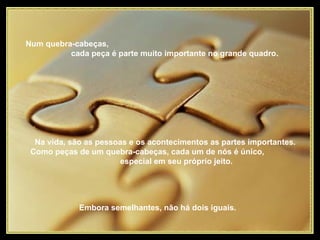 Num quebra-cabeças,  cada peça é parte muito importante no grande quadro.   Na vida, são as pessoas e os acontecimentos as partes importantes.  Como peças de um quebra-cabeças, cada um de nós é único,  especial em seu próprio jeito.  Embora semelhantes, não há dois iguais.  