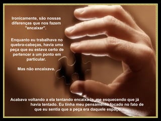 Ironicamente, são nossas diferenças que nos fazem "encaixar".  Enquanto eu trabalhava no quebra-cabeças, havia uma peça que eu estava certo de pertencer a um ponto em particular.  Mas não encaixava.  Acabava voltando a ela tentando encaixá-la, me esquecendo que já  havia tentado. Eu tinha meu pensamento focado no fato de que eu sentia que a peça era daquele espaço.  