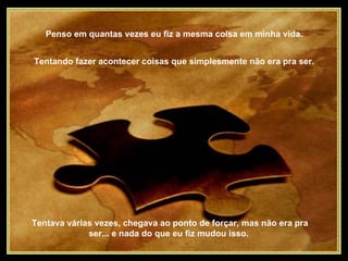 Penso em quantas vezes eu fiz a mesma coisa em minha vida.  Tentando fazer acontecer coisas que simplesmente não era pra ser.  Tentava várias vezes, chegava ao ponto de forçar, mas não era pra ser... e nada do que eu fiz mudou isso.  