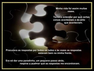 Minha vida foi assim muitas vezes.  Tentava entender por que certas coisas aconteciam e do jeito  que aconteciam.  Procurava as respostas por todos os lados e às vezes as respostas  estavam bem na minha frente.  Era só dar uma paradinha, um pequeno passo atrás,  respirar e acalmar que as respostas me encontravam.  