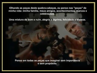 Olhando as peças deste quebra-cabeças, eu penso nas "peças" de minha vida: minha família, meus amigos, acontecimentos, marcos e celebrações.  Uma mistura de bom e ruim, alegria e lágrima, felicidade e tristeza.  Penso em todas as peças que imaginei sem importância  e sem propósito.  