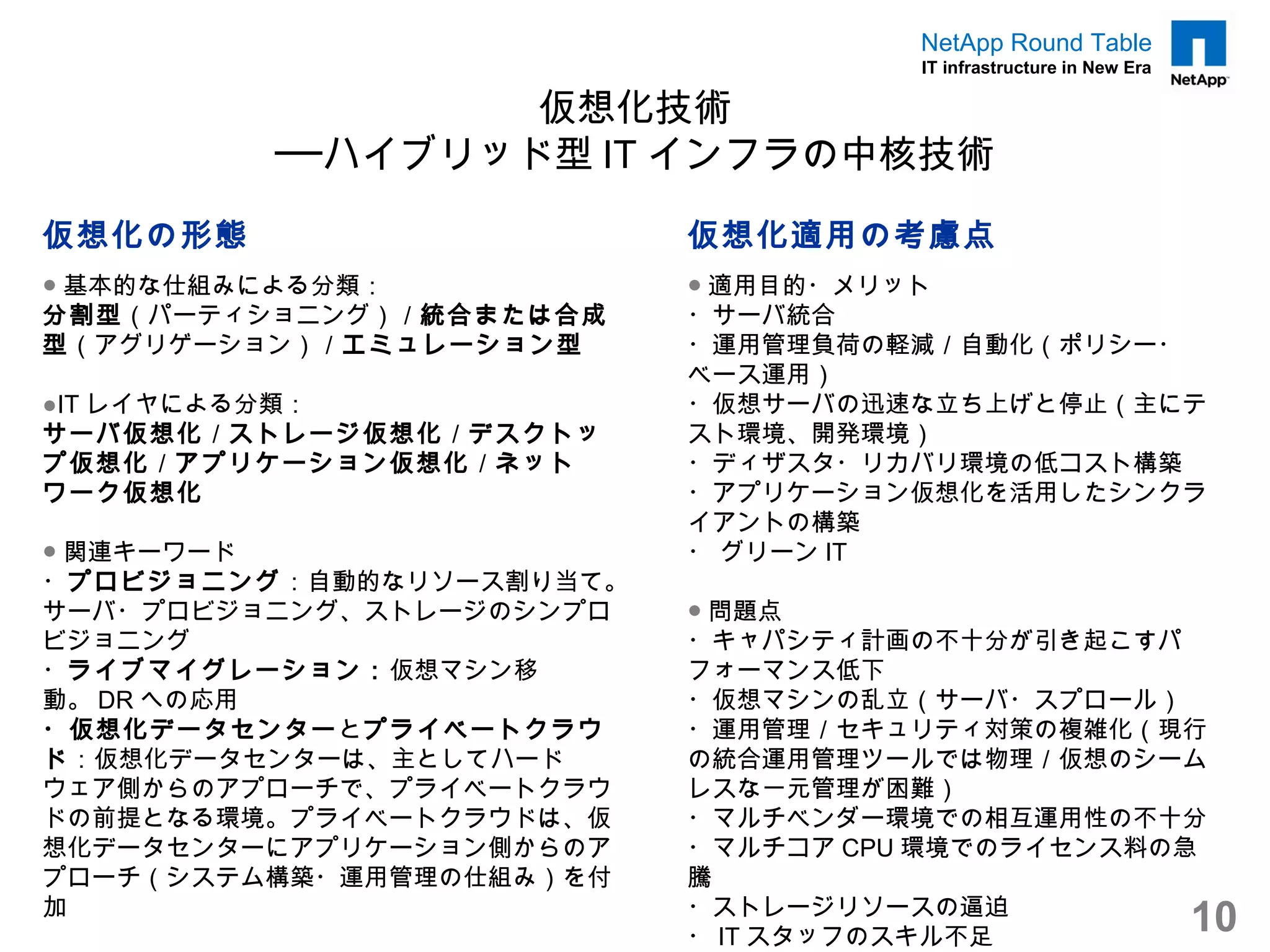 NetApp Round Table
                                    IT infrastructure in New Era

                 仮想化技術
         ──ハイブリッド型 IT インフラの中核技術

仮想化の形態                    仮想化適用の考慮点
● 基本的な仕組みによる分類：           ● 適用目的・メリット
分割型（パーティショニング）／統合または合成    ・サーバ統合
型（アグリゲーション）／エミュレーション型     ・運用管理負荷の軽減／自動化（ポリシー・
                          ベース運用）
●IT レイヤによる分類：             ・仮想サーバの迅速な立ち上げと停止（主にテ
サーバ仮想化／ストレージ仮想化／デスクトッ     スト環境、開発環境）
プ仮想化／アプリケーション仮想化 ／ネット     ・ディザスタ・リカバリ環境の低コスト構築
ワーク仮想化                    ・アプリケーション仮想化を活用したシンクラ
                          イアントの構築
● 関連キーワード                 ・ グリーン IT
・プロビジョニング：自動的なリソース割り当て。
サーバ・プロビジョニング、ストレージのシンプロ   ● 問題点
ビジョニング                    ・キャパシティ計画の不十分が引き起こすパ
・ライブマイグレーション：仮想マシン移       フォーマンス低下
動。 DR への応用                ・仮想マシンの乱立（サーバ・スプロール）
・仮想化データセンター とプライベートクラウ    ・運用管理／セキュリティ対策の複雑化（現行
ド：仮想化データセンターは、主としてハード     の統合運用管理ツールでは物理／仮想のシーム
ウェア側からのアプローチで、プライベートクラウ   レスな一元管理が困難）
ドの前提となる環境。プライベートクラウドは、仮   ・マルチベンダー環境での相互運用性の不十分
想化データセンターにアプリケーション側からのア   ・マルチコア CPU 環境でのライセンス料の急
プローチ（システム構築・運用管理の仕組み）を付   騰
加                         ・ストレージリソースの逼迫
                          ・ IT スタッフのスキル不足
                                                                   10
 