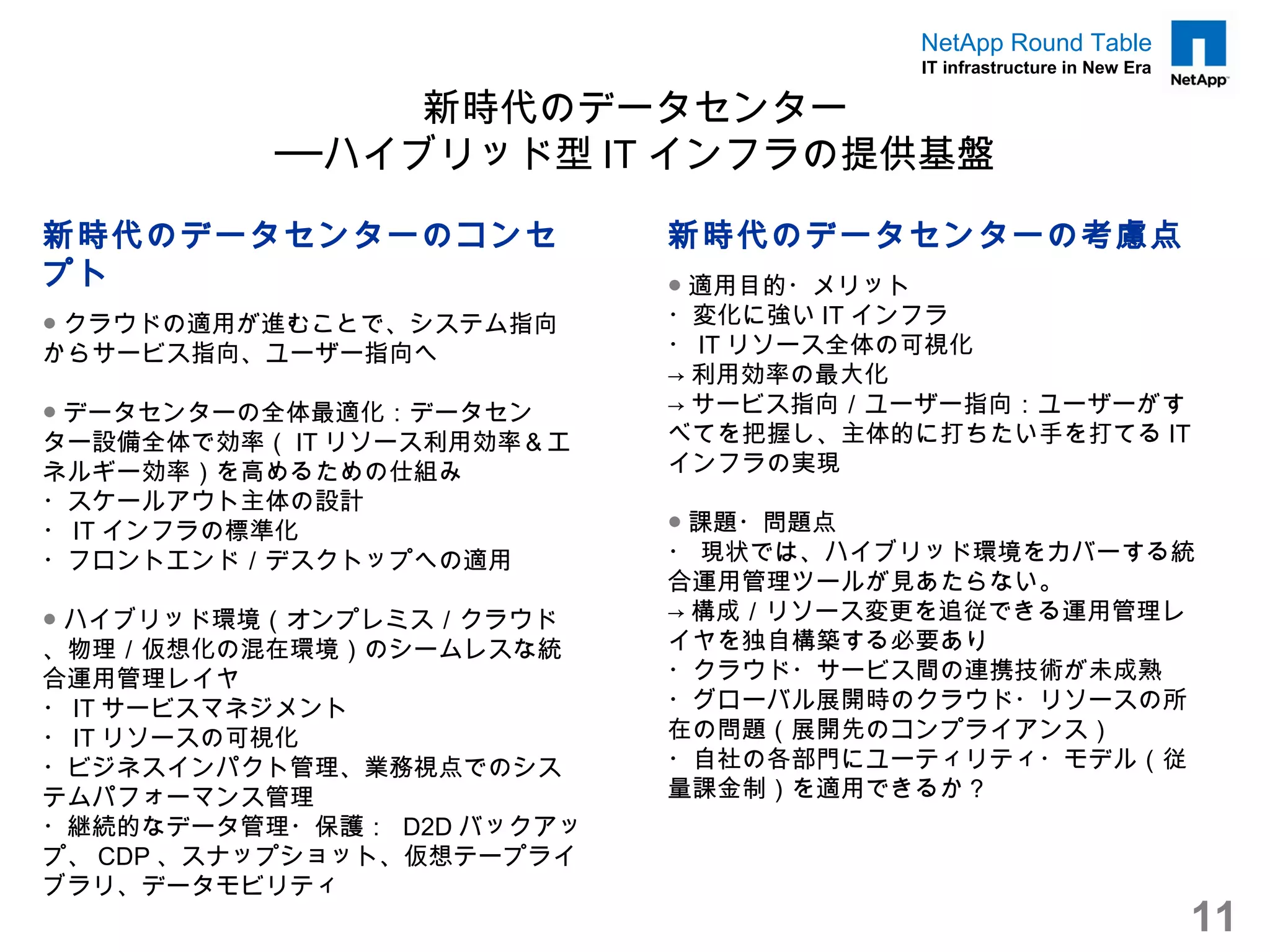 NetApp Round Table
                                      IT infrastructure in New Era

               新時代のデータセンター
          ──ハイブリッド型 IT インフラの提供基盤

新時代のデータセンターのコンセ            新時代のデータセンターの考慮点
プト                         ● 適用目的・メリット
● クラウドの適用が進むことで、システム指向     ・変化に強い IT インフラ
からサービス指向、ユーザー指向へ           ・ IT リソース全体の可視化
                           → 利用効率の最大化
● データセンターの全体最適化：データセン      → サービス指向／ユーザー指向：ユーザーがす
ター設備全体で効率（ IT リソース利用効率＆エ   べてを把握し、主体的に打ちたい手を打てる IT
ネルギー効率）を高めるための仕組み          インフラの実現
・スケールアウト主体の設計
・ IT インフラの標準化              ● 課題・問題点
・フロントエンド／デスクトップへの適用        ・ 現状では、ハイブリッド環境をカバーする統
                           合運用管理ツールが見あたらない。
● ハイブリッド環境（オンプレミス／クラウド     → 構成／リソース変更を追従できる運用管理レ
、物理／仮想化の混在環境）のシームレスな統      イヤを独自構築する必要あり
合運用管理レイヤ                   ・クラウド・サービス間の連携技術が未成熟
・ IT サービスマネジメント            ・グローバル展開時のクラウド・リソースの所
・ IT リソースの可視化              在の問題（展開先のコンプライアンス）
・ビジネスインパクト管理、業務視点でのシス      ・自社の各部門にユーティリティ・モデル（従
テムパフォーマンス管理                量課金制）を適用できるか？
・継続的なデータ管理・保護： D2D バックアッ
プ、 CDP 、スナップショット、仮想テープライ
ブラリ、データモビリティ
                                                                     11
 