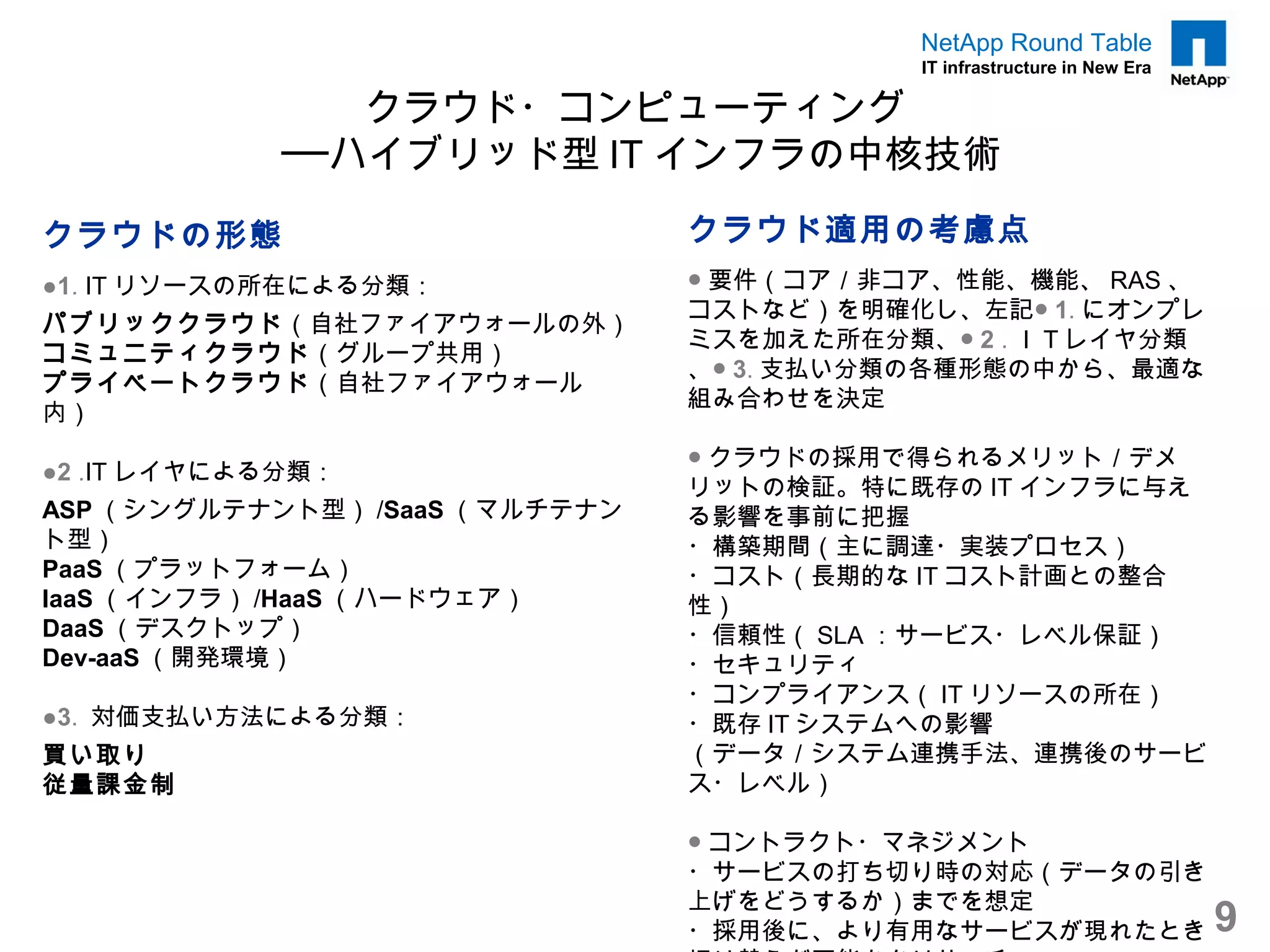 NetApp Round Table
                                          IT infrastructure in New Era

                クラウド・コンピューティング
             ──ハイブリッド型 IT インフラの中核技術

クラウドの形態                         クラウド適用の考慮点
●1. IT リソースの所在による分類：            ● 要件（コア／非コア、性能、機能、 RAS 、
                                コストなど）を明確化し、左記● 1. にオンプレ
パブリッククラウド（自社ファイアウォールの外）
                                ミスを加えた所在分類、● 2 . ＩＴレイヤ分類
コミュニティクラウド（グループ共用）
                                、● 3. 支払い分類の各種形態の中から、最適な
プライベートクラウド（自社ファイアウォール
                                組み合わせを決定
内）
                                ● クラウドの採用で得られるメリット／デメ
●2 .IT レイヤによる分類：
                                リットの検証。特に既存の IT インフラに与え
ASP （シングルテナント型） /SaaS （マルチテナン   る影響を事前に把握
ト型）                             ・構築期間（主に調達・実装プロセス）
PaaS （プラットフォーム）                 ・コスト（長期的な IT コスト計画との整合
IaaS （インフラ） /HaaS （ハードウェア）      性）
DaaS （デスクトップ）                   ・信頼性（ SLA ：サービス・レベル保証）
Dev-aaS （開発環境）                  ・セキュリティ
                                ・コンプライアンス（ IT リソースの所在）
●3. 対価支払い方法による分類：               ・既存 IT システムへの影響
買い取り                            （データ／システム連携手法、連携後のサービ
従量課金制                           ス・レベル）

                                ● コントラクト・マネジメント
                                ・サービスの打ち切り時の対応（データの引き
                                上げをどうするか）までを想定
                                ・採用後に、より有用なサービスが現れたとき                    9
 
