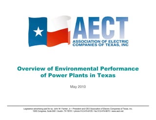 Overview of Environmental Performance
       of Power Plants in Texas
                                                      May 2010




 Legislative advertising paid for by: John W. Fainter, Jr. • President and CEO Association of Electric Companies of Texas, Inc.
            1005 Congress, Suite 600 • Austin, TX 78701 • phone 512-474-6725 • fax 512-474-9670 • www.aect.net
 