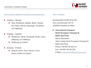 GATEWAY CONNECTIONS



Connections between Antwerp and Scandinavia        Your contacts


  Antwerp – Norway                                 Kombiverkehr GmbH & Co KG
       Oslo, Andalsnes, Bergen, Bodo, Fauske,      Zum Laurenburger Hof 76
       Mo I Rana, Narvik, Stavanger, Trondheim     D-60594 Frankfurt am Main
                    g
       via Trelleborg
                                                      International Transport
                                                      North European Transport &
  Antwerp – Sweden
                                                      Baltic Sea Ports
       Stockholm, Gävle, Sundsvall, Umea, Lulea,
                                                      Marco Rückmann
       Hallsberg via Trelleborg
                                                      Team Leader North European Transport &
       Göteborg via Lübeck
                                                      Baltic Sea Ports
                                                      Phone +49 69/7 95 05-2 41
  Antwerp – Finland
        p
                                                      Fax +49 69/7 95 05-2 89
       Helsinki, Kemi, Oulu, Rauma, Turku,
                                                      E-Mail mrueckmann@kombiverkehr.de
       Hanko, Kotka via Lübeck




                                                                                          9
 
