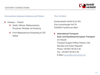 GATEWAY CONNECTIONS



Connections between Antwerp and Poland      Your contacs


  Antwerp – Poland                          Kombiverkehr GmbH & Co KG
       Gadki, Gliwice, Malaszcewicze,       Zum Laurenburger Hof 76
       Pruszkow, Wroclaw via Duisburg       D-60594 Frankfurt am Main

       From M l
       F    Malaszewicze f
                    i    forwarding t CIS
                               di to           International Transport
       States                                  East- and Southeast European Transport
                                               Iris Hausel
                                               Transport Support Officer Poland, CIS
                                                                         Poland CIS,
                                               Slovakia and Czech Republic
                                               Phone +49 69/7 95 05-2 56
                                               Fax +49 69/7 95 05-2 49
                                               E-Mail ihausel@kombiverkehr.de




                                                                                        13
 