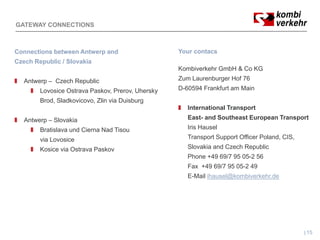 GATEWAY CONNECTIONS



Connections between Antwerp and                    Your contacs
Czech Republic / Slovakia
                                                   Kombiverkehr GmbH & Co KG
   Antwerp – Czech Republic                        Zum Laurenburger Hof 76
        Lovosice Ostrava Paskov, Prerov, Uhersky   D-60594 Frankfurt am Main
        Brod, Sladkovicovo, Zlin via Duisburg
            ,             ,                 g
                                                      International Transport
   Antwerp – Slovakia                                 East- and Southeast European Transport
        Bratislava und Cierna Nad Tisou               Iris Hausel
        via Lovosice                                  Transport Support Officer Poland, CIS
                                                                                Poland CIS,
        Kosice via Ostrava Paskov                     Slovakia and Czech Republic
                                                      Phone +49 69/7 95 05-2 56
                                                      Fax +49 69/7 95 05-2 49
                                                      E-Mail ihausel@kombiverkehr.de




                                                                                              15
 