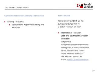 GATEWAY CONNECTIONS



Connections between Antwerp and Slovenia      Your contacts


  Antwerp – Slovenia                          Kombiverkehr GmbH & Co KG
       Ljubljana und Koper via Duisburg and   Zum Laurenburger Hof 76
       München                                D-60594 Frankfurt am Main


                                                 International Transport
                                                 East- and Southeast European
                                                 Transport
                                                 Marijo Pesic
                                                 Transport Support Officer Bosnia-
                                                 Herzegovina, Croatia, Macedonia,
                                                 Serbia, Slovenia and Turkey
                                                 Phone +49 69/7 95 05-2 67
                                                 Fax +49 69/7 95 05-2 49
                                                 E-Mail mpesic@kombiverkehr.de




                                                                                     17
 