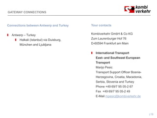 GATEWAY CONNECTIONS



Connections between Antwerp and Turkey    Your contacts


  Antwerp – Turkey                        Kombiverkehr GmbH & Co KG
       Halkali (Istanbul) via Duisburg,   Zum Laurenburger Hof 76
       München and Ljubljana              D-60594 Frankfurt am Main


                                             International Transport
                                             East- and Southeast European
                                             Transport
                                             Marijo Pesic
                                             Transport Support Officer Bosnia-
                                             Herzegovina, Croatia, Macedonia,
                                             Serbia, Slovenia and Turkey
                                             Phone +49 69/7 95 05-2 67
                                             Fax +49 69/7 95 05-2 49
                                             E-Mail mpesic@kombiverkehr.de




                                                                                 19
 